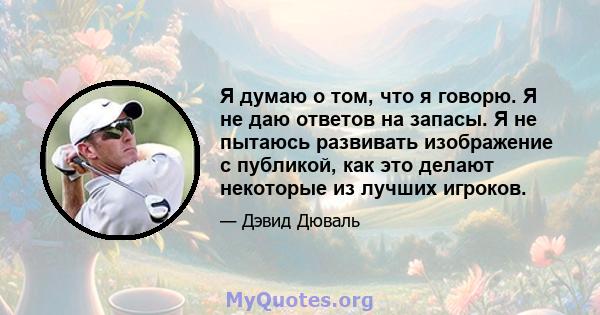 Я думаю о том, что я говорю. Я не даю ответов на запасы. Я не пытаюсь развивать изображение с публикой, как это делают некоторые из лучших игроков.