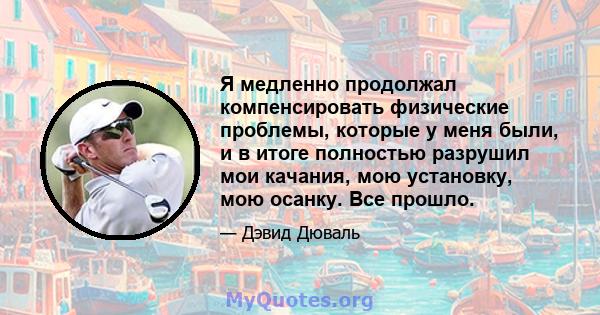 Я медленно продолжал компенсировать физические проблемы, которые у меня были, и в итоге полностью разрушил мои качания, мою установку, мою осанку. Все прошло.