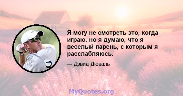 Я могу не смотреть это, когда играю, но я думаю, что я веселый парень, с которым я расслабляюсь.