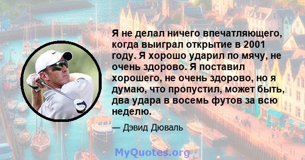 Я не делал ничего впечатляющего, когда выиграл открытие в 2001 году. Я хорошо ударил по мячу, не очень здорово. Я поставил хорошего, не очень здорово, но я думаю, что пропустил, может быть, два удара в восемь футов за