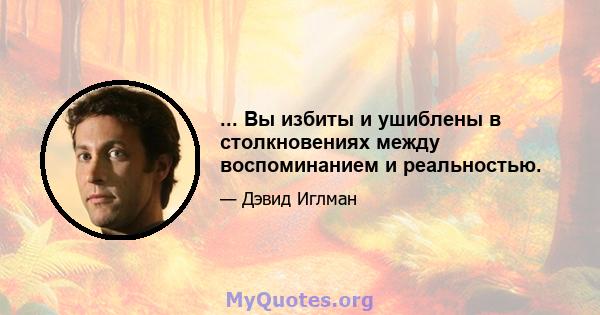 ... Вы избиты и ушиблены в столкновениях между воспоминанием и реальностью.