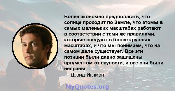 Более экономно предполагать, что солнце проходит по Земле, что атомы в самых маленьких масштабах работают в соответствии с теми же правилами, которые следуют в более крупных масштабах, и что мы понимаем, что на самом