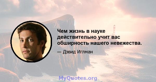 Чем жизнь в науке действительно учит вас обширность нашего невежества.