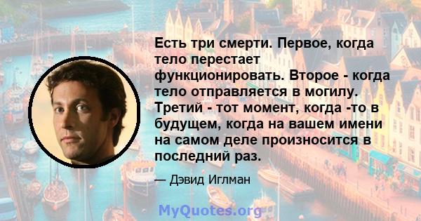 Есть три смерти. Первое, когда тело перестает функционировать. Второе - когда тело отправляется в могилу. Третий - тот момент, когда -то в будущем, когда на вашем имени на самом деле произносится в последний раз.