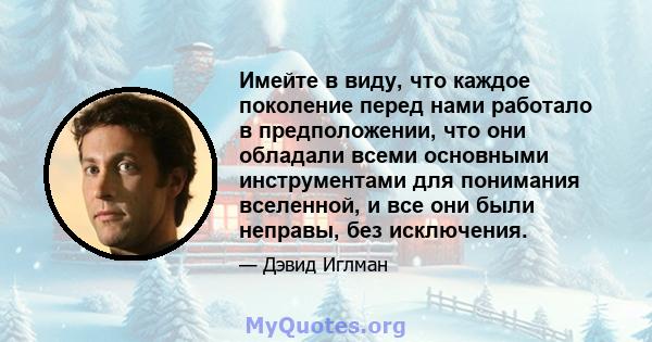 Имейте в виду, что каждое поколение перед нами работало в предположении, что они обладали всеми основными инструментами для понимания вселенной, и все они были неправы, без исключения.