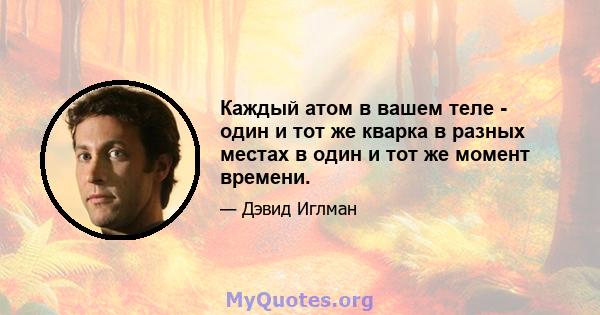 Каждый атом в вашем теле - один и тот же кварка в разных местах в один и тот же момент времени.