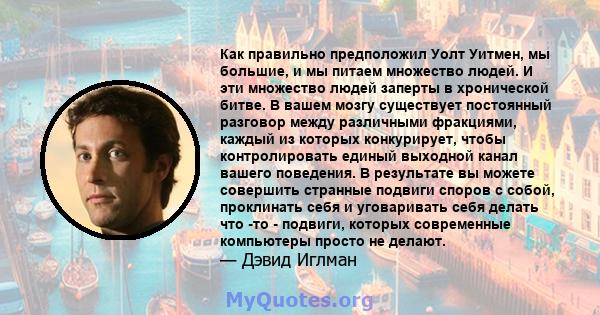 Как правильно предположил Уолт Уитмен, мы большие, и мы питаем множество людей. И эти множество людей заперты в хронической битве. В вашем мозгу существует постоянный разговор между различными фракциями, каждый из