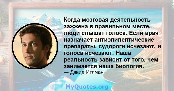 Когда мозговая деятельность зажжена в правильном месте, люди слышат голоса. Если врач назначает антиэпилептические препараты, судороги исчезают, и голоса исчезают. Наша реальность зависит от того, чем занимается наша