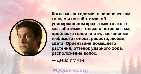 Когда мы находимся в человеческом теле, мы не заботимся об универсальном крах - вместо этого мы заботимся только о встрече глаз, проблеске голой плоти, ласканиями любимого голоса, радости, любви, света, Ориентация