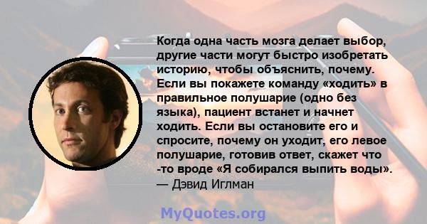 Когда одна часть мозга делает выбор, другие части могут быстро изобретать историю, чтобы объяснить, почему. Если вы покажете команду «ходить» в правильное полушарие (одно без языка), пациент встанет и начнет ходить.