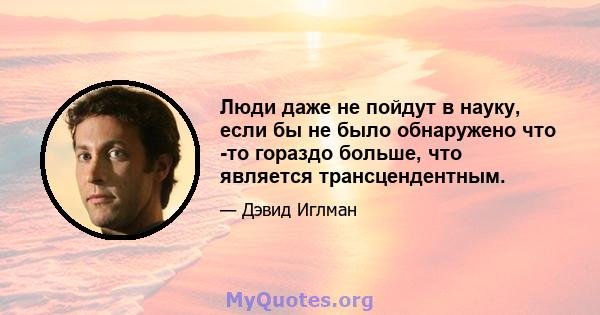 Люди даже не пойдут в науку, если бы не было обнаружено что -то гораздо больше, что является трансцендентным.