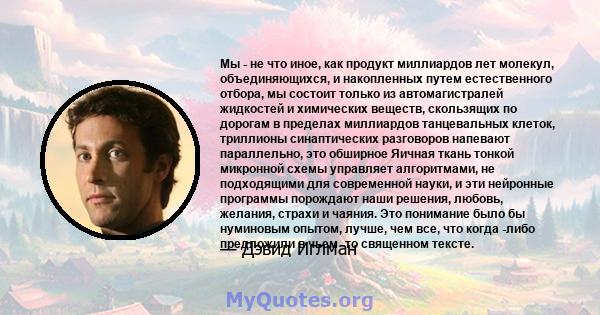 Мы - не что иное, как продукт миллиардов лет молекул, объединяющихся, и накопленных путем естественного отбора, мы состоит только из автомагистралей жидкостей и химических веществ, скользящих по дорогам в пределах