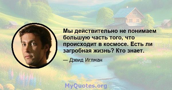 Мы действительно не понимаем большую часть того, что происходит в космосе. Есть ли загробная жизнь? Кто знает.