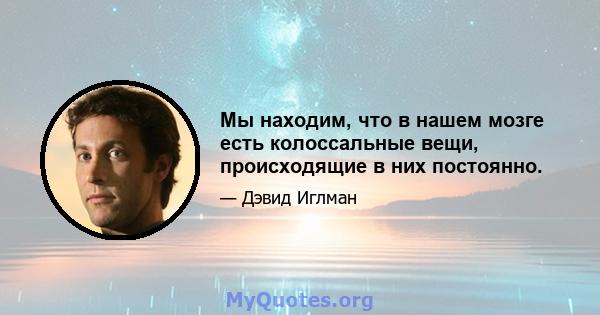 Мы находим, что в нашем мозге есть колоссальные вещи, происходящие в них постоянно.