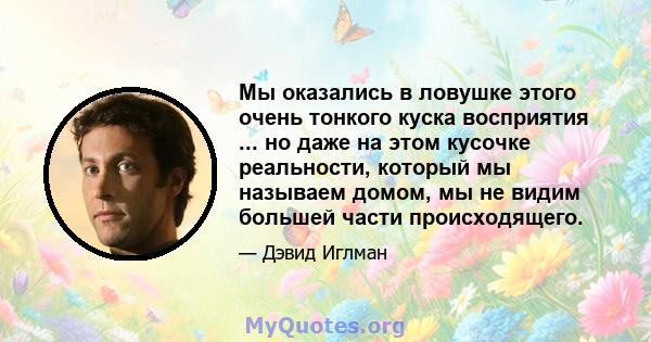 Мы оказались в ловушке этого очень тонкого куска восприятия ... но даже на этом кусочке реальности, который мы называем домом, мы не видим большей части происходящего.