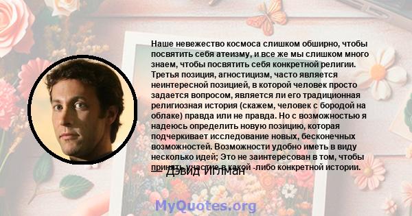 Наше невежество космоса слишком обширно, чтобы посвятить себя атеизму, и все же мы слишком много знаем, чтобы посвятить себя конкретной религии. Третья позиция, агностицизм, часто является неинтересной позицией, в