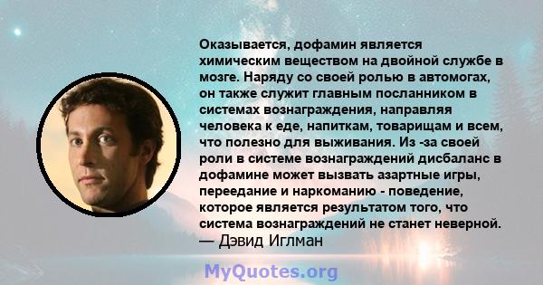 Оказывается, дофамин является химическим веществом на двойной службе в мозге. Наряду со своей ролью в автомогах, он также служит главным посланником в системах вознаграждения, направляя человека к еде, напиткам,