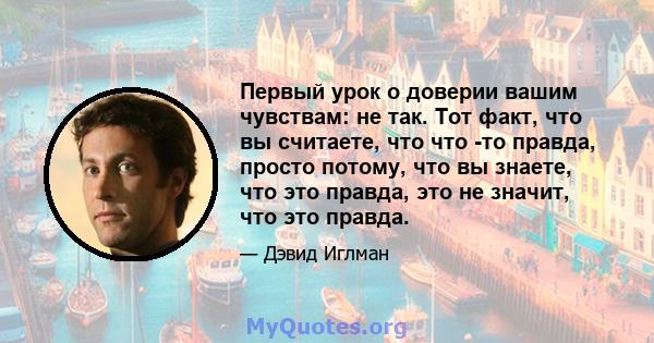 Первый урок о доверии вашим чувствам: не так. Тот факт, что вы считаете, что что -то правда, просто потому, что вы знаете, что это правда, это не значит, что это правда.