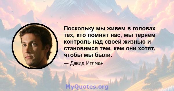 Поскольку мы живем в головах тех, кто помнят нас, мы теряем контроль над своей жизнью и становимся тем, кем они хотят, чтобы мы были.