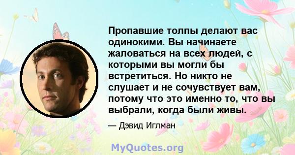 Пропавшие толпы делают вас одинокими. Вы начинаете жаловаться на всех людей, с которыми вы могли бы встретиться. Но никто не слушает и не сочувствует вам, потому что это именно то, что вы выбрали, когда были живы.