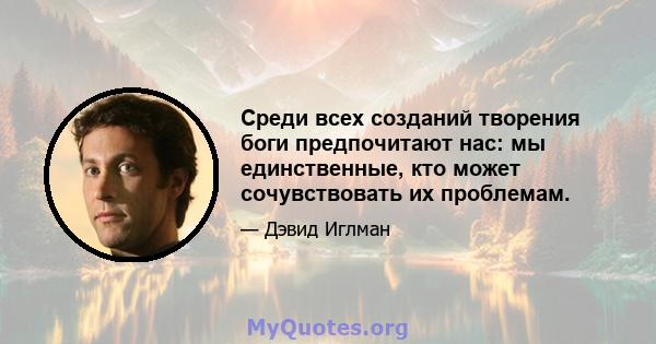 Среди всех созданий творения боги предпочитают нас: мы единственные, кто может сочувствовать их проблемам.