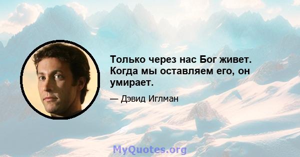 Только через нас Бог живет. Когда мы оставляем его, он умирает.