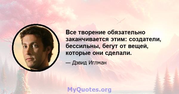 Все творение обязательно заканчивается этим: создатели, бессильны, бегут от вещей, которые они сделали.