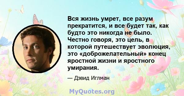 Вся жизнь умрет, все разум прекратится, и все будет так, как будто это никогда не было. Честно говоря, это цель, в которой путешествует эволюция, это «доброжелательный» конец яростной жизни и яростного умирания.