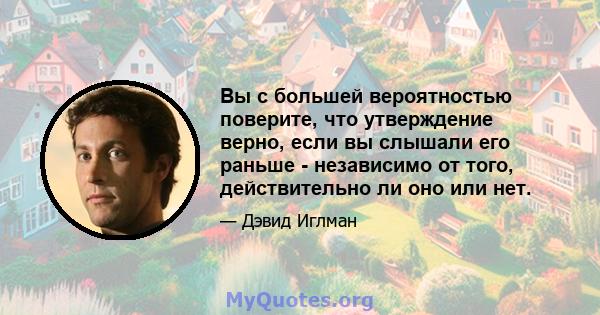 Вы с большей вероятностью поверите, что утверждение верно, если вы слышали его раньше - независимо от того, действительно ли оно или нет.