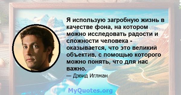 Я использую загробную жизнь в качестве фона, на котором можно исследовать радости и сложности человека - оказывается, что это великий объектив, с помощью которого можно понять, что для нас важно.