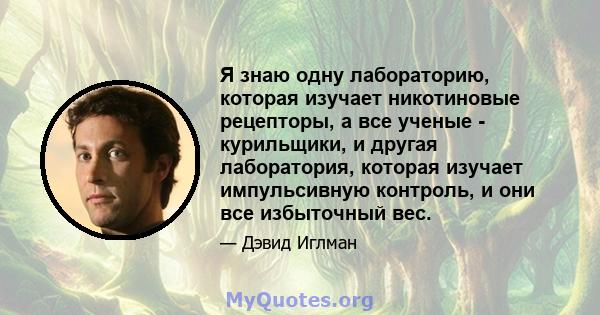 Я знаю одну лабораторию, которая изучает никотиновые рецепторы, а все ученые - курильщики, и другая лаборатория, которая изучает импульсивную контроль, и они все избыточный вес.