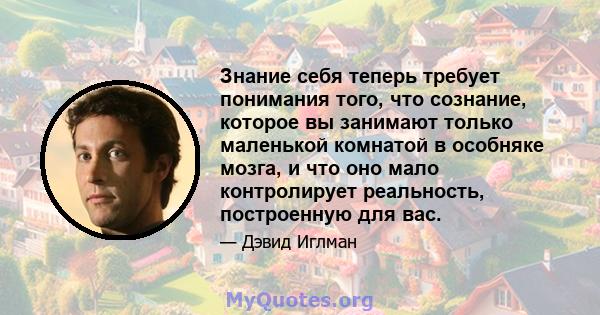 Знание себя теперь требует понимания того, что сознание, которое вы занимают только маленькой комнатой в особняке мозга, и что оно мало контролирует реальность, построенную для вас.