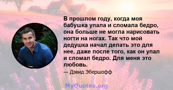 В прошлом году, когда моя бабушка упала и сломала бедро, она больше не могла нарисовать ногти на ногах. Так что мой дедушка начал делать это для нее, даже после того, как он упал и сломал бедро. Для меня это любовь.