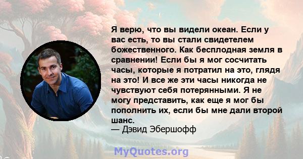 Я верю, что вы видели океан. Если у вас есть, то вы стали свидетелем божественного. Как бесплодная земля в сравнении! Если бы я мог сосчитать часы, которые я потратил на это, глядя на это! И все же эти часы никогда не