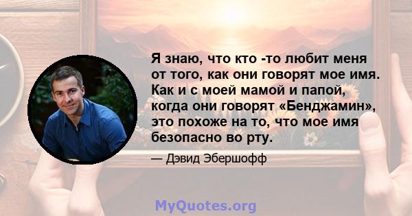 Я знаю, что кто -то любит меня от того, как они говорят мое имя. Как и с моей мамой и папой, когда они говорят «Бенджамин», это похоже на то, что мое имя безопасно во рту.