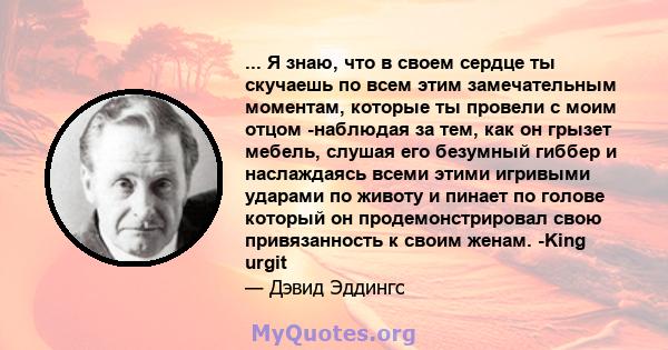 ... Я знаю, что в своем сердце ты скучаешь по всем этим замечательным моментам, которые ты провели с моим отцом -наблюдая за тем, как он грызет мебель, слушая его безумный гиббер и наслаждаясь всеми этими игривыми