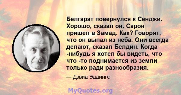 Белгарат повернулся к Сенджи. Хорошо, сказал он. Сарон пришел в Замад. Как? Говорят, что он выпал из неба. Они всегда делают, сказал Белдин. Когда -нибудь я хотел бы видеть, что что -то поднимается из земли только ради