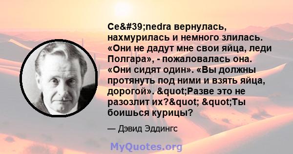 Ce'nedra вернулась, нахмурилась и немного злилась. «Они не дадут мне свои яйца, леди Полгара», - пожаловалась она. «Они сидят один». «Вы должны протянуть под ними и взять яйца, дорогой». "Разве это не разозлит