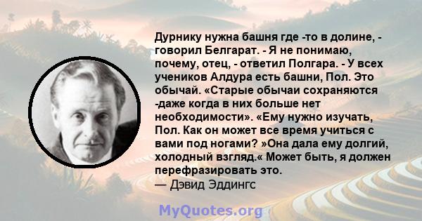 Дурнику нужна башня где -то в долине, - говорил Белгарат. - Я не понимаю, почему, отец, - ответил Полгара. - У всех учеников Алдура есть башни, Пол. Это обычай. «Старые обычаи сохраняются -даже когда в них больше нет