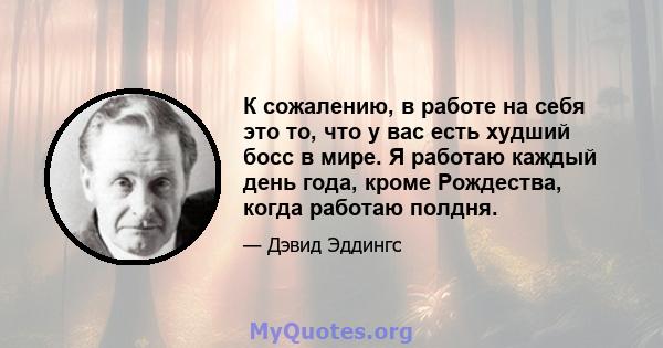 К сожалению, в работе на себя это то, что у вас есть худший босс в мире. Я работаю каждый день года, кроме Рождества, когда работаю полдня.