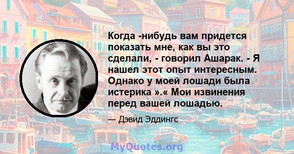 Когда -нибудь вам придется показать мне, как вы это сделали, - говорил Ашарак. - Я нашел этот опыт интересным. Однако у моей лошади была истерика ».« Мои извинения перед вашей лошадью.