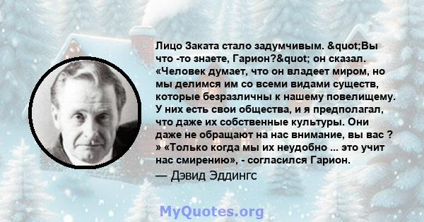 Лицо Заката стало задумчивым. "Вы что -то знаете, Гарион?" он сказал. «Человек думает, что он владеет миром, но мы делимся им со всеми видами существ, которые безразличны к нашему повелищему. У них есть свои