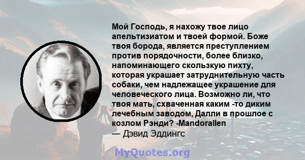 Мой Господь, я нахожу твое лицо апельтизиатом и твоей формой. Боже твоя борода, является преступлением против порядочности, более близко, напоминающего скользкую пихту, которая украшает затруднительную часть собаки, чем 