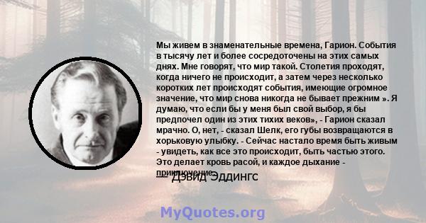 Мы живем в знаменательные времена, Гарион. События в тысячу лет и более сосредоточены на этих самых днях. Мне говорят, что мир такой. Столетия проходят, когда ничего не происходит, а затем через несколько коротких лет