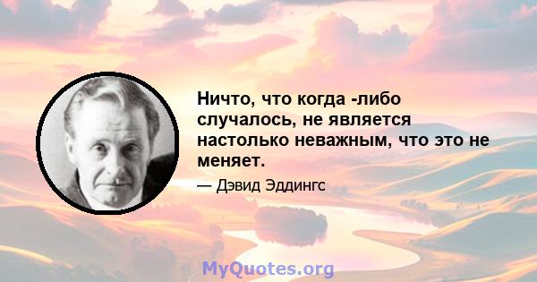 Ничто, что когда -либо случалось, не является настолько неважным, что это не меняет.