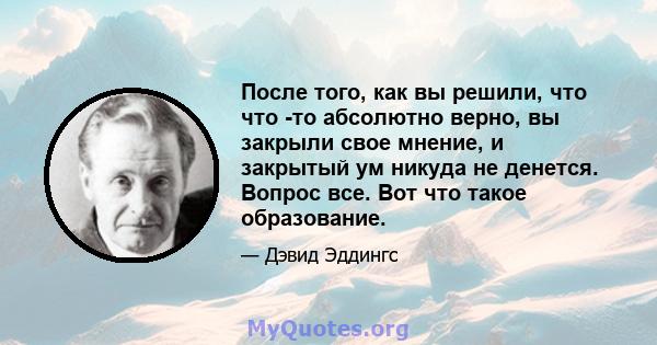 После того, как вы решили, что что -то абсолютно верно, вы закрыли свое мнение, и закрытый ум никуда не денется. Вопрос все. Вот что такое образование.