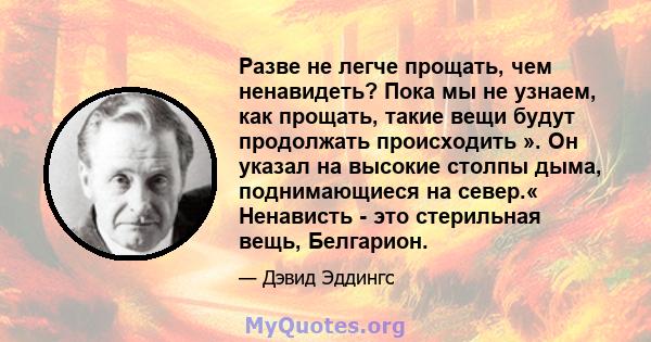 Разве не легче прощать, чем ненавидеть? Пока мы не узнаем, как прощать, такие вещи будут продолжать происходить ». Он указал на высокие столпы дыма, поднимающиеся на север.« Ненависть - это стерильная вещь, Белгарион.