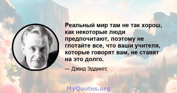 Реальный мир там не так хорош, как некоторые люди предпочитают, поэтому не глотайте все, что ваши учителя, которые говорят вам, не ставят на это долго.