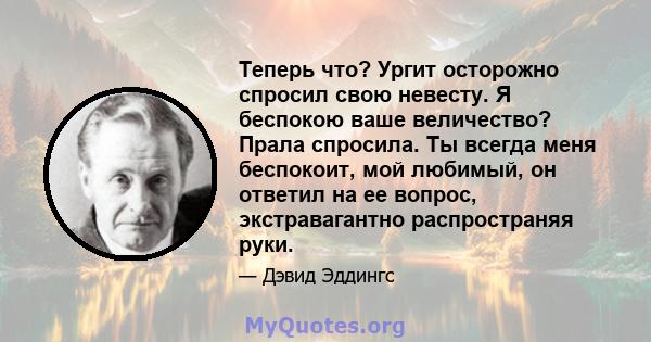 Теперь что? Ургит осторожно спросил свою невесту. Я беспокою ваше величество? Прала спросила. Ты всегда меня беспокоит, мой любимый, он ответил на ее вопрос, экстравагантно распространяя руки.