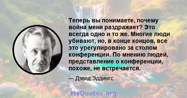 Теперь вы понимаете, почему война меня раздражает? Это всегда одно и то же. Многие люди убивают, но, в конце концов, все это урегулировано за столом конференции. По мнению людей, представление о конференции, похоже, не